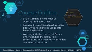 Course Outline
◇ Understanding the concept of
Observer and Subscriber
◇ Knowing the additional packages like
Babel, WebPack and its usage into
React Applications
◇ Working with the concept of Redux,
Understanding the Redux flow,
architecture, Implementation of Redux
over React and its use
17 ReactJS Demo Session: Rama Krishna (RK IT Online Trainer) – Contact Me: +91 986 - 631 - 4608
 
