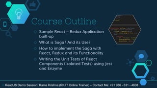 Course Outline
◇ Sample React – Redux Application
built-up
◇ What is Saga? And its Use?
◇ How to implement the Saga with
React, Redux and its Functionality
◇ Writing the Unit Tests of React
Components (Isolated Tests) using Jest
and Enzyme
18 ReactJS Demo Session: Rama Krishna (RK IT Online Trainer) – Contact Me: +91 986 - 631 - 4608
 