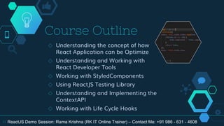 Course Outline
◇ Understanding the concept of how
React Application can be Optimize
◇ Understanding and Working with
React Developer Tools
◇ Working with StyledComponents
◇ Using ReactJS Testing Library
◇ Understanding and Implementing the
ContextAPI
◇ Working with Life Cycle Hooks
19 ReactJS Demo Session: Rama Krishna (RK IT Online Trainer) – Contact Me: +91 986 - 631 - 4608
 