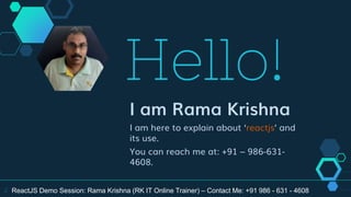 Hello!
I am Rama Krishna
I am here to explain about ‘reactjs’ and
its use.
You can reach me at: +91 – 986-631-
4608.
2 ReactJS Demo Session: Rama Krishna (RK IT Online Trainer) – Contact Me: +91 986 - 631 - 4608
 