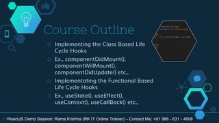 Course Outline
◇ Implementing the Class Based Life
Cycle Hooks
◇ Ex., componentDidMount(),
componentWillMount(),
componentDidUpdate() etc.,
◇ Implementating the Functional Based
Life Cycle Hooks
◇ Ex., useState(), useEffect(),
useContext(), useCallBack() etc.,
20ReactJS Demo Session: Rama Krishna (RK IT Online Trainer) – Contact Me: +91 986 - 631 - 4608
 