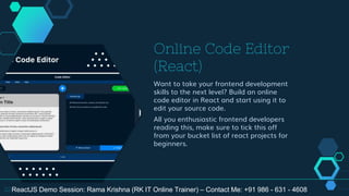 Online Code Editor
(React)
Want to take your frontend development
skills to the next level? Build an online
code editor in React and start using it to
edit your source code.
All you enthusiastic frontend developers
reading this, make sure to tick this off
from your bucket list of react projects for
beginners.
22ReactJS Demo Session: Rama Krishna (RK IT Online Trainer) – Contact Me: +91 986 - 631 - 4608
 