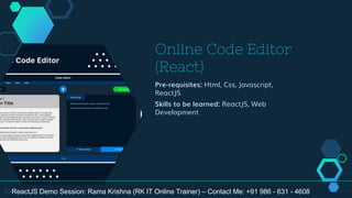 Online Code Editor
(React)
Pre-requisites: Html, Css, Javascript,
ReactJS
Skills to be learned: ReactJS, Web
Development
23ReactJS Demo Session: Rama Krishna (RK IT Online Trainer) – Contact Me: +91 986 - 631 - 4608
 