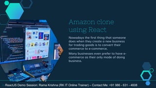 Amazon clone
using React
Nowadays the first thing that someone
does when they create a new business
for trading goods is to convert their
commerce to e-commerce.
Many businesses even prefer to have e-
commerce as their only mode of doing
business.
24ReactJS Demo Session: Rama Krishna (RK IT Online Trainer) – Contact Me: +91 986 - 631 - 4608
 