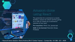 Amazon clone
using React
The potential of e-commerce is nearly
limitless, reason for which we'll be going
on a ride to create an e-commerce
solution of our own!
Pre-requisites: Html, Css, Javascript
Skills to be learned: ReactJS, Stripe,
Firebase
25ReactJS Demo Session: Rama Krishna (RK IT Online Trainer) – Contact Me: +91 986 - 631 - 4608
 