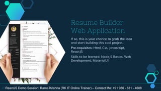 Resume Builder
Web Application
If so, this is your chance to grab the idea
and start building this cool project.
Pre-requisites: Html, Css, Javascript,
ReactJS
Skills to be learned: NodeJS Basics, Web
Development, MaterialUI
27 ReactJS Demo Session: Rama Krishna (RK IT Online Trainer) – Contact Me: +91 986 - 631 - 4608
 
