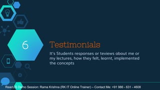 Testimonials
It’s Students responses or teviews about me or
my lectures, how they felt, learnt, implemented
the concepts
6
ReactJS Demo Session: Rama Krishna (RK IT Online Trainer) – Contact Me: +91 986 - 631 - 4608
 
