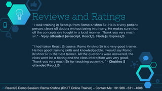 "I took training in React.js from Rama Krishna Sir. He is a very patient
person, clears all doubts without being in a hurry. He makes sure that
all the concepts are taught in a lucid manner. Thank you very much
sir.“ - Vijay attended Javascript, ReactJS, NodeJs, ExpressJS
"I had taken React JS course. Rama Krishna Sir is a very good trainer.
He has good training skills and knowledgeable. I would say Rama
Krishna Sir is the best trainer. All the questions were answered, the
class wont be a boring and the class interaction was very good.
Thank you very much Sir for teaching patiently. " - Chaithra S
attended ReactJS
Reviews and Ratings
29ReactJS Demo Session: Rama Krishna (RK IT Online Trainer) – Contact Me: +91 986 - 631 - 4608
 