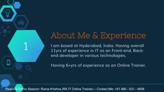About Me & Experience
I am based at Hyderabad, India. Having overall
11yrs of experience in IT as an Front-end, Back-
end developer in various technologies.
Having 6+yrs of experience as an Online Trainer.
1
ReactJS Demo Session: Rama Krishna (RK IT Online Trainer) – Contact Me: +91 986 - 631 - 4608
 