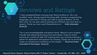 "I had completed React training from Rama Krishna sir. He is an
excellent tutor, having superb teaching skills, strong in programming
languages, punctual in timing, and help to guide problems. As the
best tutor, he can give online training very efficient way and clear in
speech. Thank you very much Ramakrishna sir. " - Ridhi attended
ReactJS
"He is very knowledgeable and good trainer. Also,he is very student
friendly and adjusting.During corona lock-down i took his online
training as i could not take F2F training from any training institute. I
salute his dedication and passion for training. Thank you so much to
make me trained and confident on the subject. " - Shyamal Datta
attended UI Developer, ReactJS
Reviews and Ratings
30ReactJS Demo Session: Rama Krishna (RK IT Online Trainer) – Contact Me: +91 986 - 631 - 4608
 
