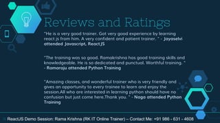 "He is a very good trainer. Got very good experience by learning
react js from him. A very confident and patient trainer. " - Jayaselvi
attended Javascript, ReactJS
"The training was so good. Ramakrishna has good training skills and
knowledgeable. He is so dedicated and punctual. Worthful training. "
- Ramaraju attended Python Training
"Amazing classes, and wonderful trainer who is very friendly and
gives an opportunity to every trainee to learn and enjoy the
session.All who are interested in learning python should have no
confusion but just come here.Thank you. " - Naga attended Python
Training
Reviews and Ratings
31 ReactJS Demo Session: Rama Krishna (RK IT Online Trainer) – Contact Me: +91 986 - 631 - 4608
 