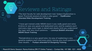 "The best faculty for web development tool. Subject Explanation is
good. Practicals sessions & tasks is also good." - VijaBhaskar
attended Web Development Training
"I have got trained under MEAN stack it was really good and rama
Krishna sir was very good and dedicated tutor and he explains each
and every step, every topic in detail and clearly Until you understand
the topic with very much patience. " - Lavanya Bobbili attended
MEAN Stack Training
"Ramakrishna is a very good tutor, his way of explaining is very
good,he explains each and every point, having very much patience to
clear doubts. " - Pushpa attended UI Designing Training
Reviews and Ratings
32ReactJS Demo Session: Rama Krishna (RK IT Online Trainer) – Contact Me: +91 986 - 631 - 4608
 
