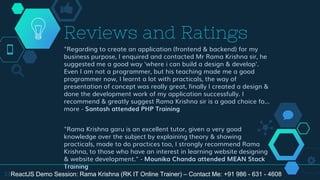 "Regarding to create an application (frontend & backend) for my
business purpose, I enquired and contacted Mr Rama Krishna sir, he
suggested me a good way 'where i can build a design & develop'.
Even I am not a programmer, but his teaching made me a good
programmer now, I learnt a lot with practicals, the way of
presentation of concept was really great, finally I created a design &
done the development work of my application successfully. I
recommend & greatly suggest Rama Krishna sir is a good choice fo...
more - Santosh attended PHP Training
"Rama Krishna garu is an excellent tutor, given a very good
knowledge over the subject by explaining theory & showing
practicals, made to do practices too, I strongly recommend Rama
Krishna, to those who have an interest in learning website designing
& website development." - Mounika Chanda attended MEAN Stack
Training
Reviews and Ratings
33ReactJS Demo Session: Rama Krishna (RK IT Online Trainer) – Contact Me: +91 986 - 631 - 4608
 