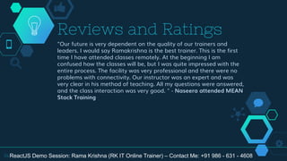 "Our future is very dependent on the quality of our trainers and
leaders. I would say Ramakrishna is the best trainer. This is the first
time I have attended classes remotely. At the beginning I am
confused how the classes will be, but I was quite impressed with the
entire process. The facility was very professional and there were no
problems with connectivity. Our instructor was an expert and was
very clear in his method of teaching. All my questions were answered,
and the class interaction was very good. " - Naseera attended MEAN
Stack Training
Reviews and Ratings
34ReactJS Demo Session: Rama Krishna (RK IT Online Trainer) – Contact Me: +91 986 - 631 - 4608
 