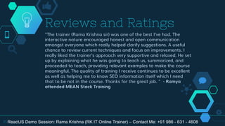 "The trainer (Rama Krishna sir) was one of the best I've had. The
interactive nature encouraged honest and open communication
amongst everyone which really helped clarify suggestions. A useful
chance to review current techniques and focus on improvements. I
really liked the trainer's approach very supportive and relaxed. He set
up by explaining what he was going to teach us, summarized, and
proceeded to teach, providing relevant examples to make the course
meaningful. The quality of training I receive continues to be excellent
as well as helping me to know SEO information itself which I need
that to be not in the course. Thanks for the great job. " - Ramya
attended MEAN Stack Training
Reviews and Ratings
35ReactJS Demo Session: Rama Krishna (RK IT Online Trainer) – Contact Me: +91 986 - 631 - 4608
 