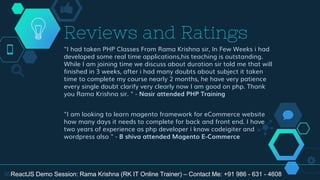 "I had taken PHP Classes From Rama Krishna sir, In Few Weeks i had
developed some real time applications,his teaching is outstanding.
While I am joining time we discuss about duration sir told me that will
finished in 3 weeks, after i had many doubts about subject it taken
time to complete my course nearly 2 months, he have very patience
every single doubt clarify very clearly now I am good on php. Thank
you Rama Krishna sir. " - Nasir attended PHP Training
"I am looking to learn magento framework for eCommerce website
how many days it needs to complete for back and front end. I have
two years of experience as php developer i know codeigiter and
wordpress also " - B shiva attended Magento E-Commerce
Reviews and Ratings
36ReactJS Demo Session: Rama Krishna (RK IT Online Trainer) – Contact Me: +91 986 - 631 - 4608
 