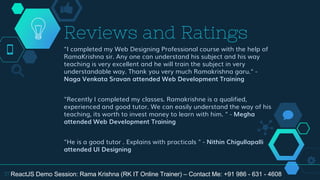 "I completed my Web Designing Professional course with the help of
RamaKrishna sir. Any one can understand his subject and his way
teaching is very excellent and he will train the subject in very
understandable way. Thank you very much Ramakrishna garu." -
Naga Venkata Sravan attended Web Development Training
"Recently I completed my classes. Ramakrishne is a qualified,
experienced and good tutor. We can easily understand the way of his
teaching, its worth to invest money to learn with him. " - Megha
attended Web Development Training
"He is a good tutor . Explains with practicals " - Nithin Chigullapalli
attended UI Designing
Reviews and Ratings
37 ReactJS Demo Session: Rama Krishna (RK IT Online Trainer) – Contact Me: +91 986 - 631 - 4608
 