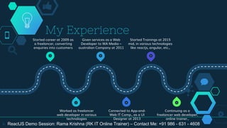 My Experience
4
1 3 5
6
4
2
Started career at 2009 as
a freelancer, converting
enquiries into customers
Given services as a Web
Developer to WA Media –
australian Company at 2011
Started Trainings at 2015
mid, in various technologies
like reactjs, angular, etc.,
Worked as freelancer
web developer in various
technologies
Connected to App-and-
Web IT Comp., as a UI
Designer at 2013
Continuing as a
freelancer web developer,
online trainer.,
ReactJS Demo Session: Rama Krishna (RK IT Online Trainer) – Contact Me: +91 986 - 631 - 4608
 