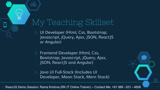 My Teaching Skillset
◇ UI Developer (Html, Css, Bootstrap;
Javascript, jQuery, Ajax, JSON, ReactJS
or Angular)
◇ Frontend Developer (Html, Css,
Bootstrap; Javascript, jQuery, Ajax,
JSON, ReactJS and Angular)
◇ Java UI Full-Stack (Includes UI
Developer, Mean Stack, Mern Stack)
6 ReactJS Demo Session: Rama Krishna (RK IT Online Trainer) – Contact Me: +91 986 - 631 - 4608
 