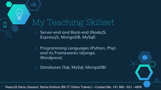 My Teaching Skillset
◇ Server-end and Back-end (NodeJS,
ExpressJS, MongoDB, MySql)
◇ Programming Languages (Python, Php)
and its Frameworks (dJango,
Wordpress)
◇ Databases (Sql, MySql, MongoDB)
7 ReactJS Demo Session: Rama Krishna (RK IT Online Trainer) – Contact Me: +91 986 - 631 - 4608
 
