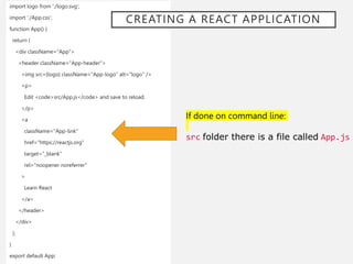 import logo from './logo.svg';
import './App.css';
function App() {
return (
<div className="App">
<header className="App-header">
<img src={logo} className="App-logo" alt="logo" />
<p>
Edit <code>src/App.js</code> and save to reload.
</p>
<a
className="App-link"
href="https://reactjs.org"
target="_blank"
rel="noopener noreferrer"
>
Learn React
</a>
</header>
</div>
);
}
export default App;
If done on command line:
src folder there is a file called App.js
CREATING A REACT APPLICATION
 
