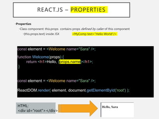 REACT.JS – PROPERTIES
•Properties
•Class component: this.props contains props defined by caller of this component
•{this.props.text} inside JSX <MyComp text="Hello World"/>
const element = <Welcome name="Sara" />;
function Welcome(props) {
return <h1>Hello, {props.name}</h1>;
}
const element = <Welcome name="Sara" />;
ReactDOM.render( element, document.getElementById('root') );
HTML:
<div id="root"></div>
 