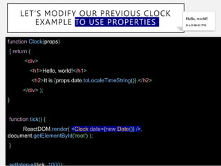 LET’S MODIFY OUR PREVIOUS CLOCK
EXAMPLE TO USE PROPERTIES
function Clock(props)
{ return (
<div>
<h1>Hello, world!</h1>
<h2>It is {props.date.toLocaleTimeString()}.</h2>
</div> );
}
function tick() {
ReactDOM.render( <Clock date={new Date()} />,
document.getElementById('root') );
}
 