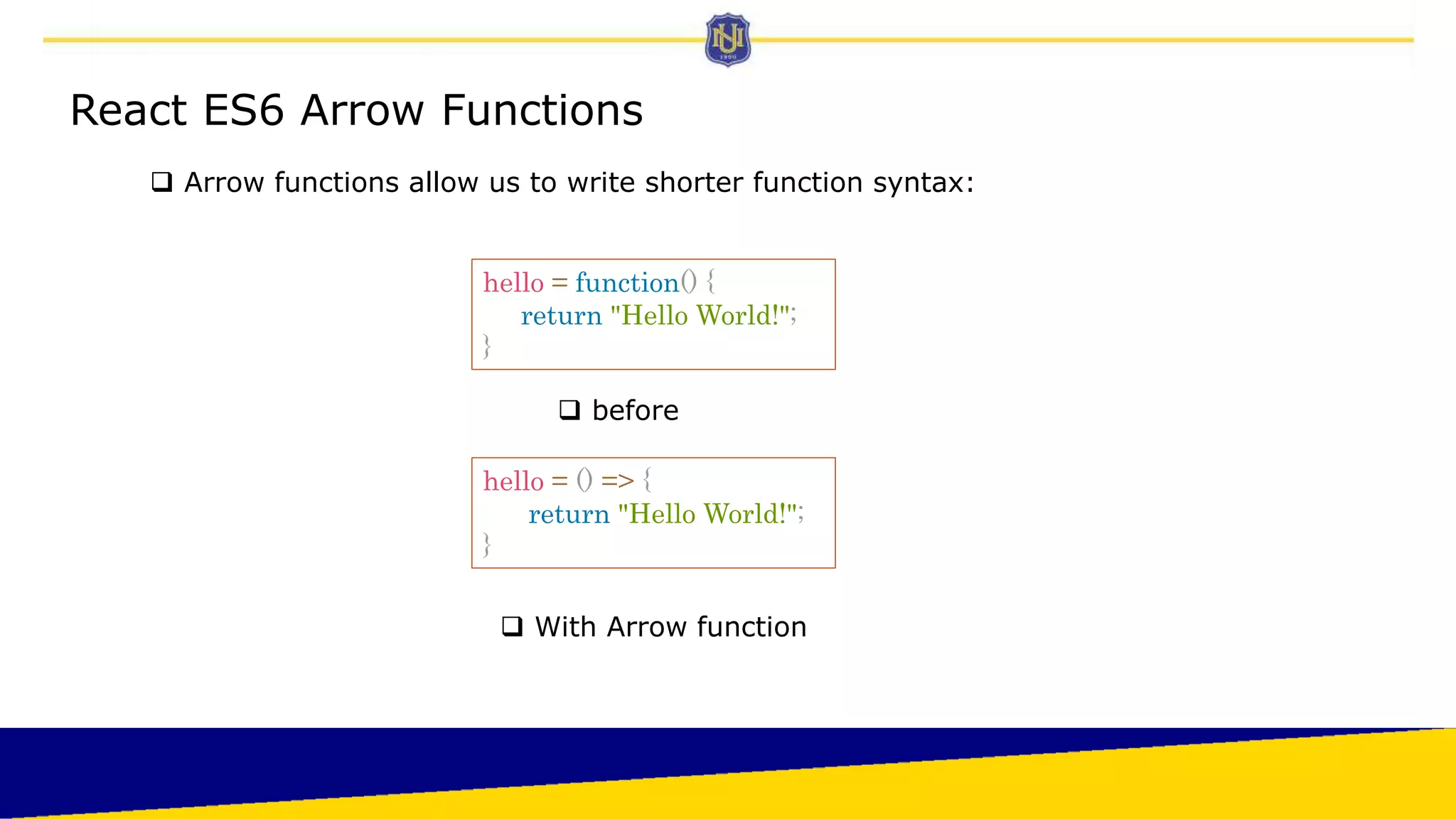 React ES6 Arrow Functions
 Arrow functions allow us to write shorter function syntax:
hello = function() {
return "Hello World!";
}
 before
 With Arrow function
hello = () => {
return "Hello World!";
}
 