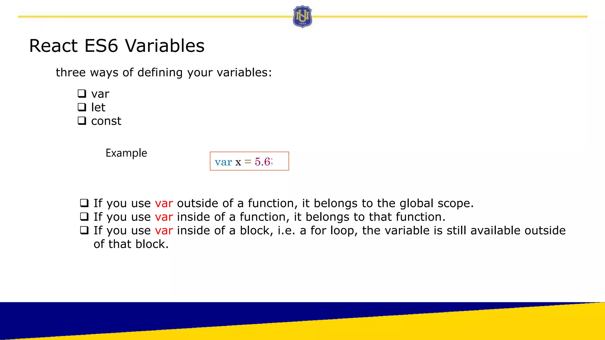 React ES6 Variables
three ways of defining your variables:
 var
 let
 const
var x = 5.6;
 If you use var outside of a function, it belongs to the global scope.
 If you use var inside of a function, it belongs to that function.
 If you use var inside of a block, i.e. a for loop, the variable is still available outside
of that block.
Example
 