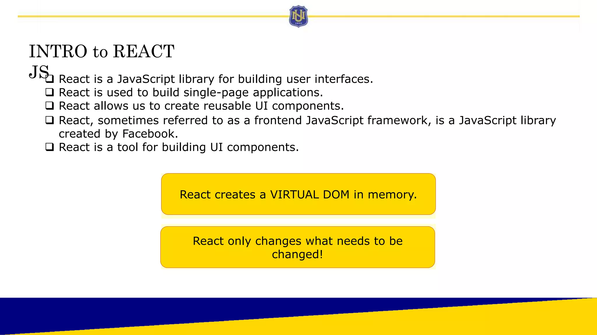 INTRO to REACT
JS
 React is a JavaScript library for building user interfaces.
 React is used to build single-page applications.
 React allows us to create reusable UI components.
 React, sometimes referred to as a frontend JavaScript framework, is a JavaScript library
created by Facebook.
 React is a tool for building UI components.
React creates a VIRTUAL DOM in memory.
React only changes what needs to be
changed!
 