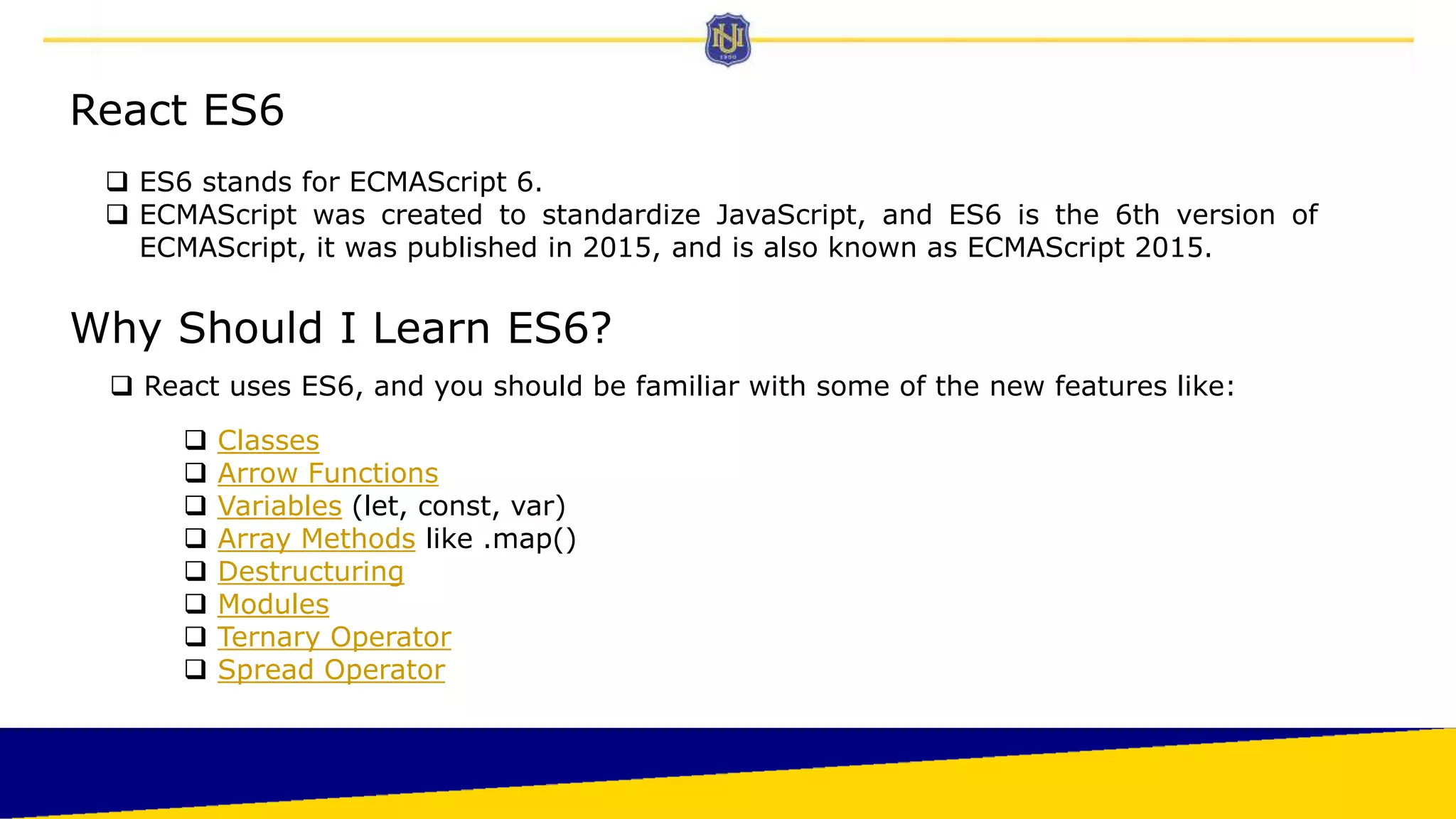 React ES6
 ES6 stands for ECMAScript 6.
 ECMAScript was created to standardize JavaScript, and ES6 is the 6th version of
ECMAScript, it was published in 2015, and is also known as ECMAScript 2015.
Why Should I Learn ES6?
 React uses ES6, and you should be familiar with some of the new features like:
 Classes
 Arrow Functions
 Variables (let, const, var)
 Array Methods like .map()
 Destructuring
 Modules
 Ternary Operator
 Spread Operator
 
