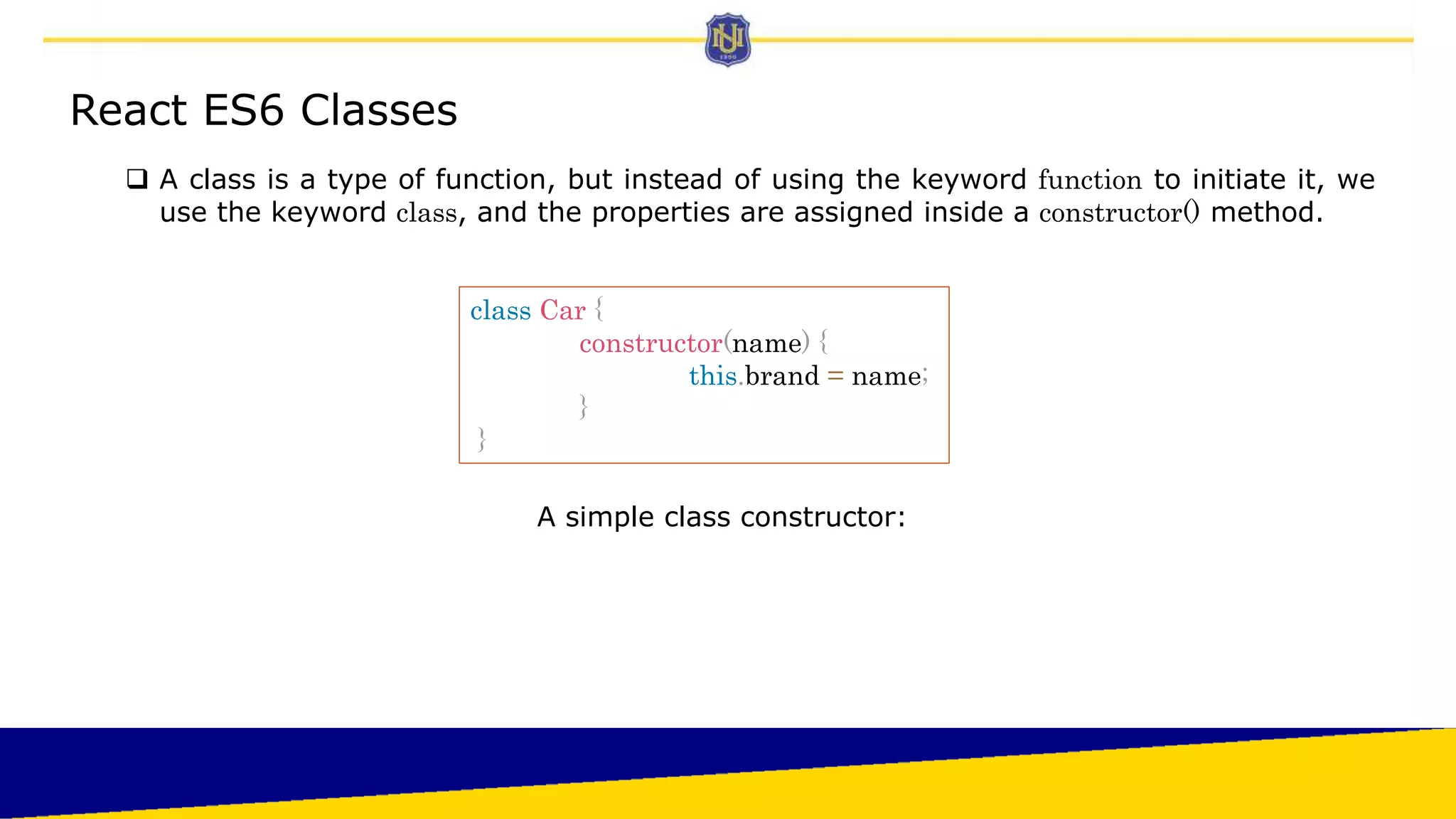 React ES6 Classes
 A class is a type of function, but instead of using the keyword function to initiate it, we
use the keyword class, and the properties are assigned inside a constructor() method.
class Car {
constructor(name) {
this.brand = name;
}
}
A simple class constructor:
 