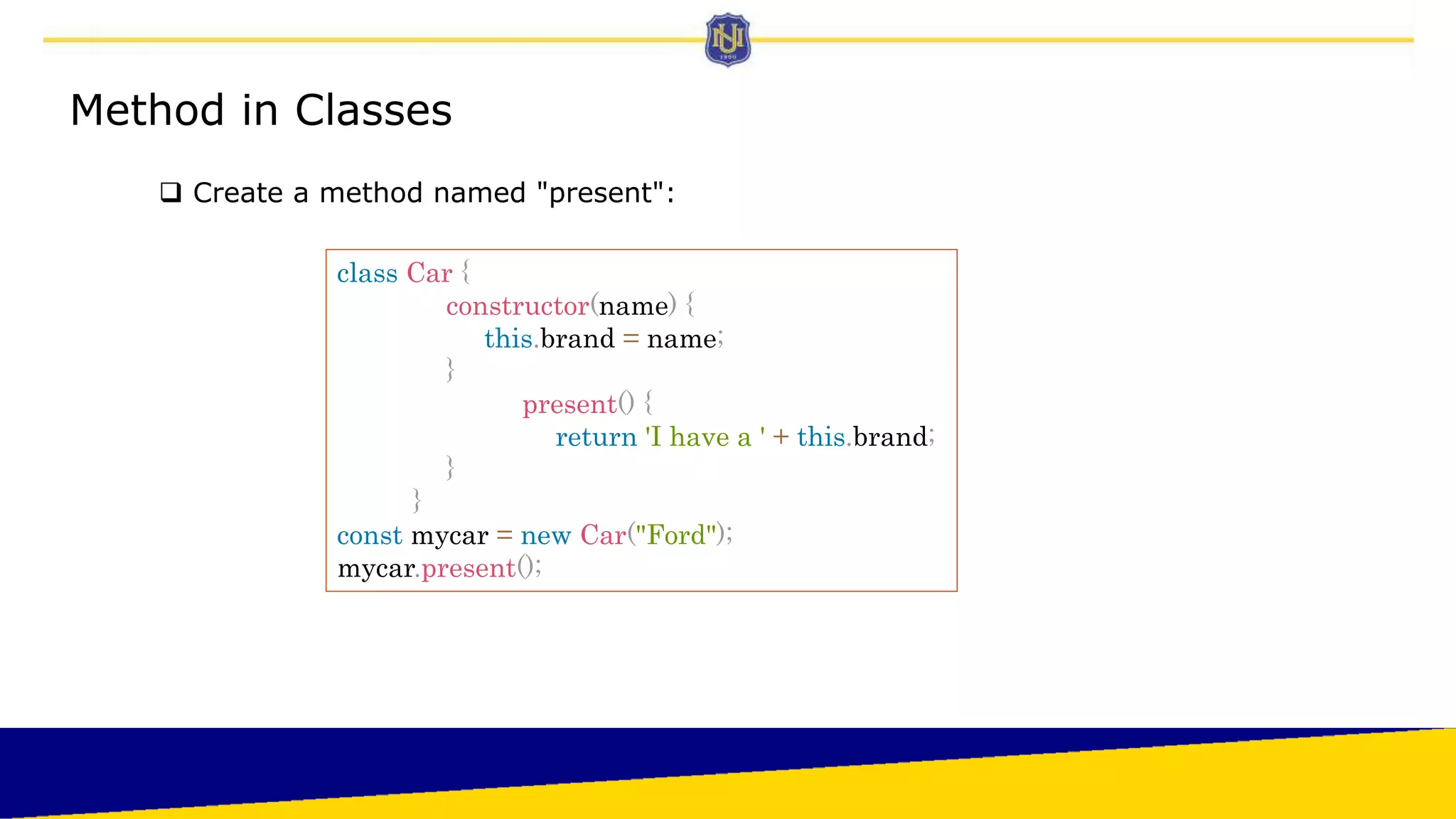 Method in Classes
 Create a method named "present":
class Car {
constructor(name) {
this.brand = name;
}
present() {
return 'I have a ' + this.brand;
}
}
const mycar = new Car("Ford");
mycar.present();
 