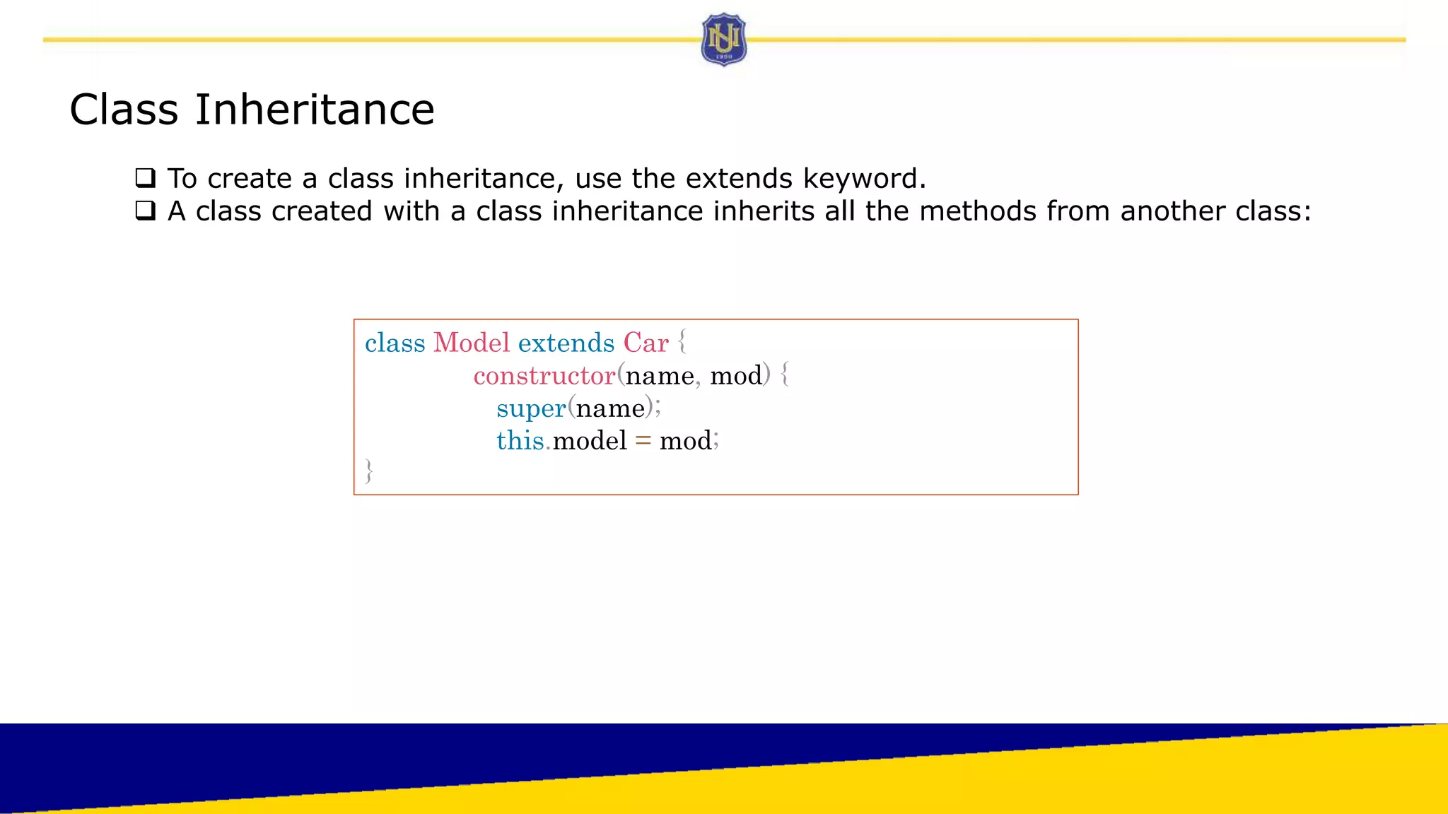 Class Inheritance
 To create a class inheritance, use the extends keyword.
 A class created with a class inheritance inherits all the methods from another class:
class Model extends Car {
constructor(name, mod) {
super(name);
this.model = mod;
}
 
