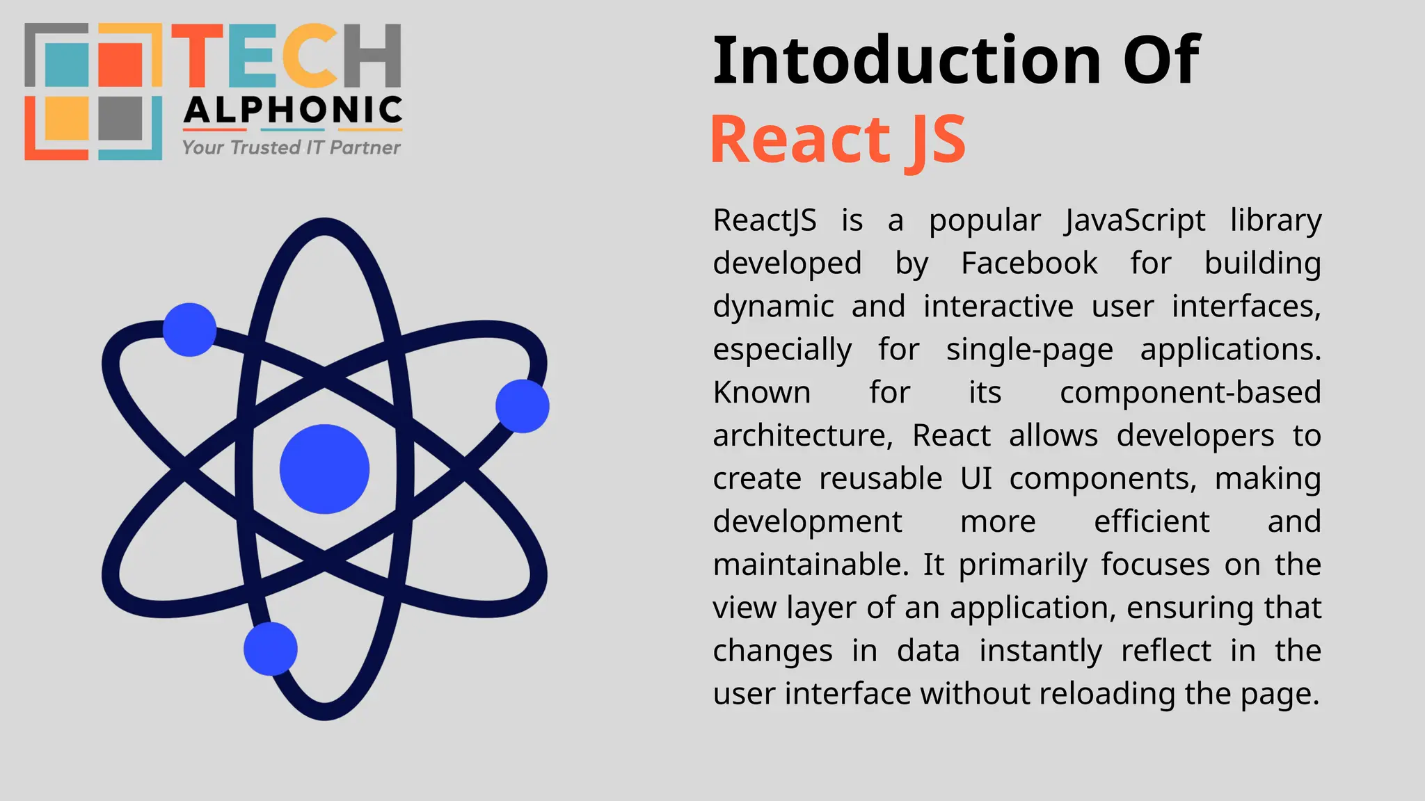 Intoduction Of ReactJS is a popular JavaScript library developed by Facebook for building dynamic and interactive user interfaces, especially for single-page applications. Known for its component-based architecture, React allows developers to create reusable UI components, making development more efficient and maintainable. It primarily focuses on the view layer of an application, ensuring that changes in data instantly reflect in the user interface without reloading the page. React JS 