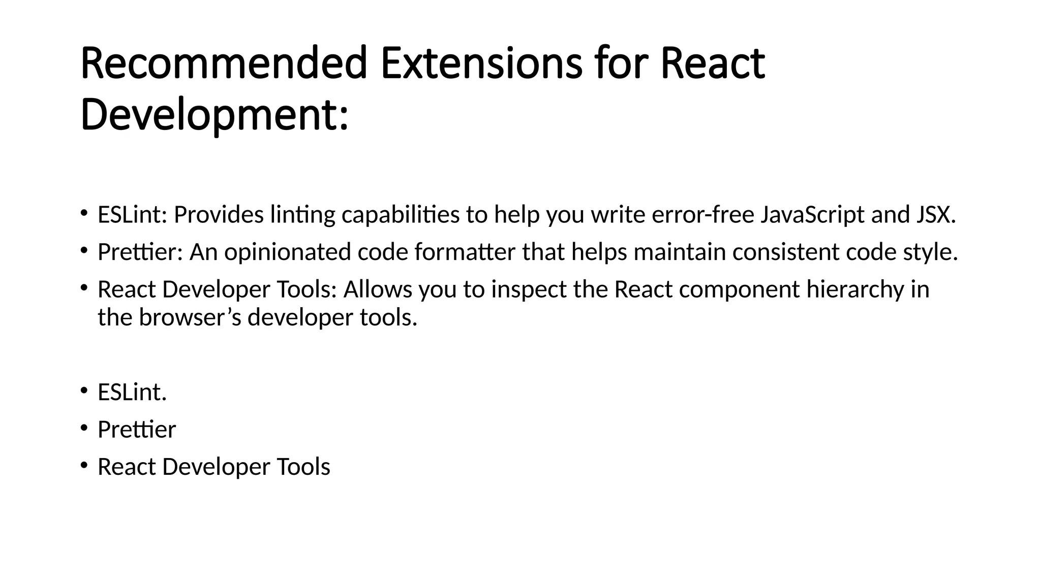 Recommended Extensions for React
Development:
• ESLint: Provides linting capabilities to help you write error-free JavaScript and JSX.
• Prettier: An opinionated code formatter that helps maintain consistent code style.
• React Developer Tools: Allows you to inspect the React component hierarchy in
the browser’s developer tools.
• ESLint.
• Prettier
• React Developer Tools
 