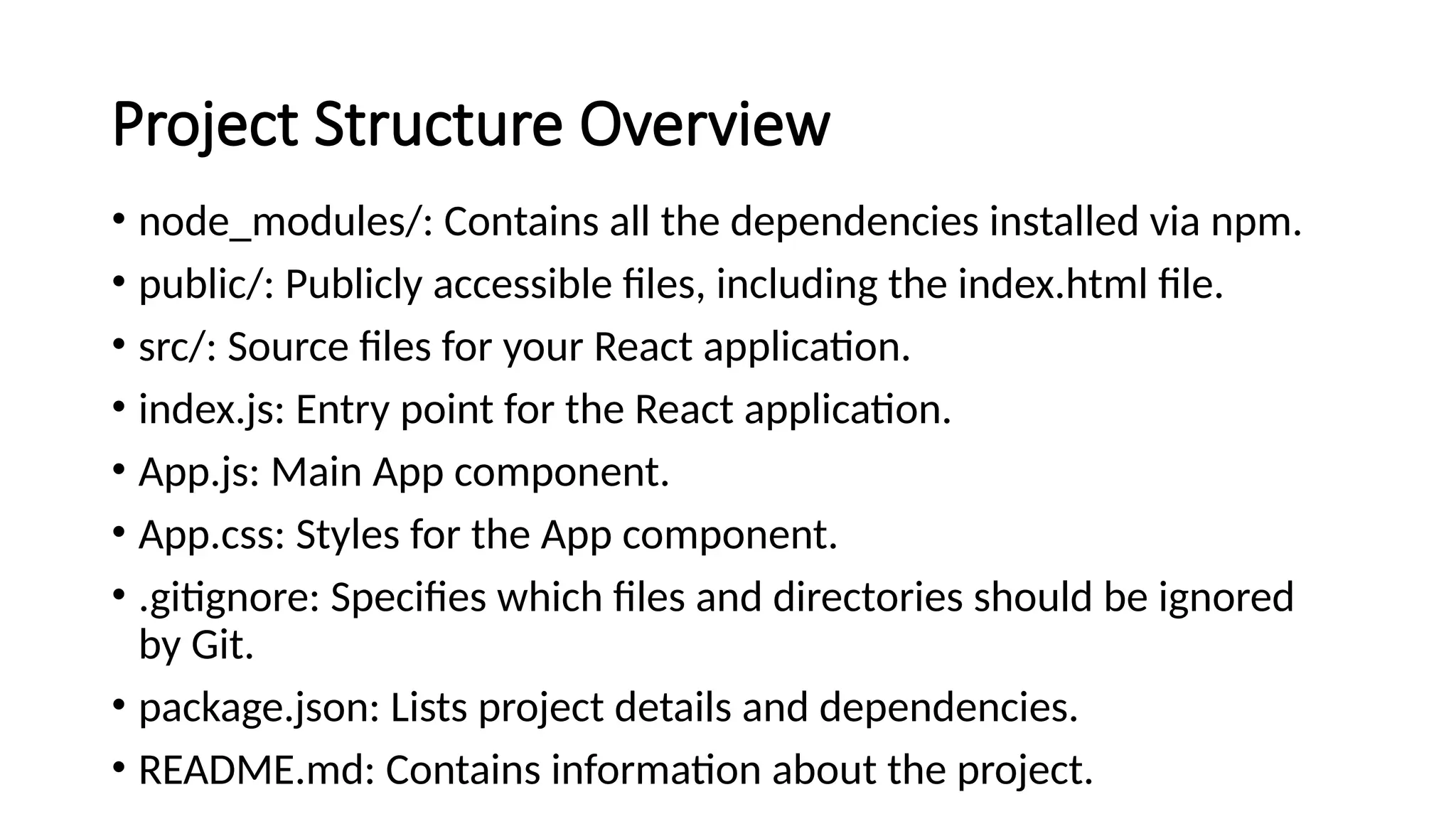 Project Structure Overview
• node_modules/: Contains all the dependencies installed via npm.
• public/: Publicly accessible files, including the index.html file.
• src/: Source files for your React application.
• index.js: Entry point for the React application.
• App.js: Main App component.
• App.css: Styles for the App component.
• .gitignore: Specifies which files and directories should be ignored
by Git.
• package.json: Lists project details and dependencies.
• README.md: Contains information about the project.
 