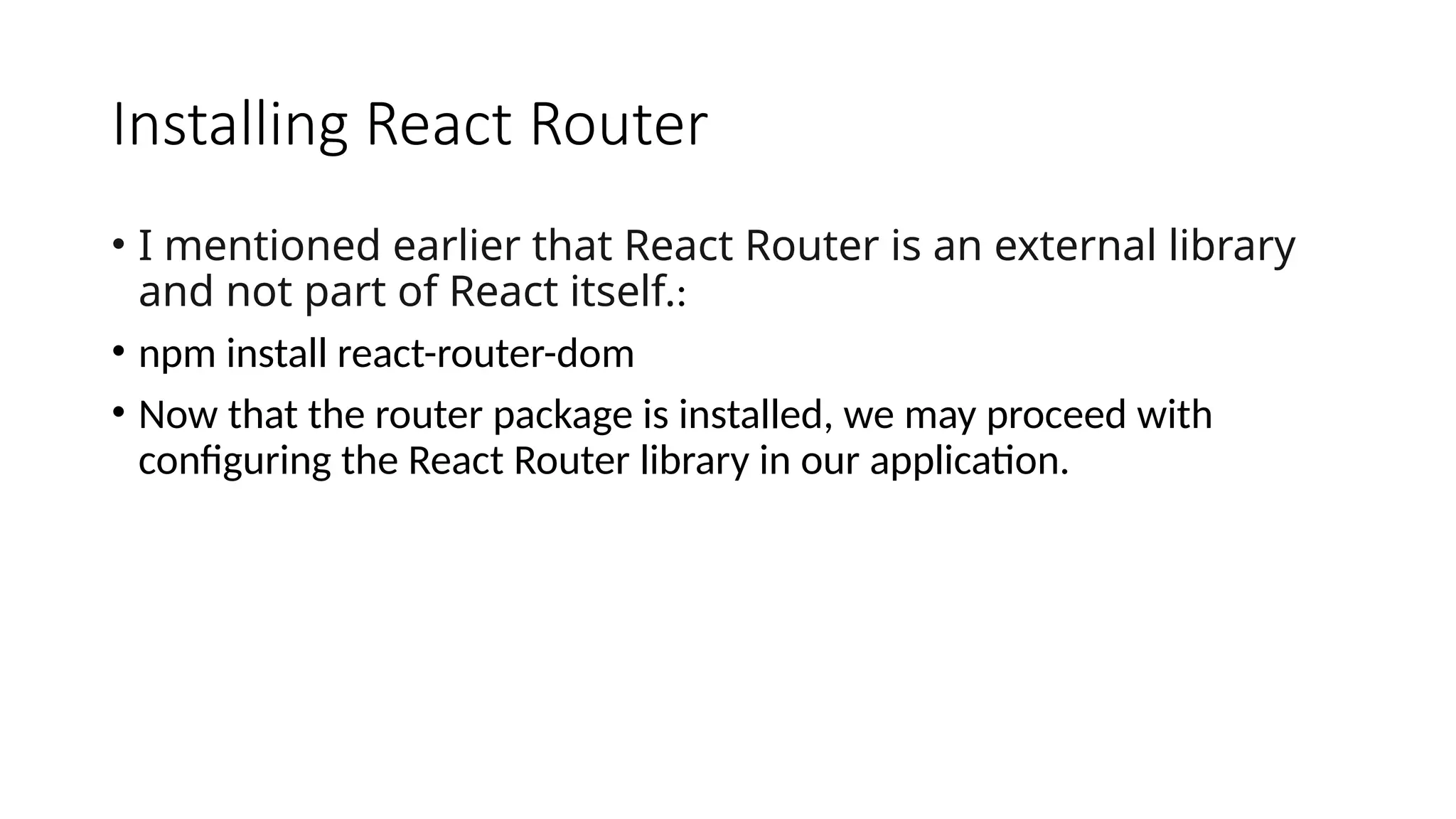 Installing React Router
• I mentioned earlier that React Router is an external library
and not part of React itself.:
• npm install react-router-dom
• Now that the router package is installed, we may proceed with
configuring the React Router library in our application.
 