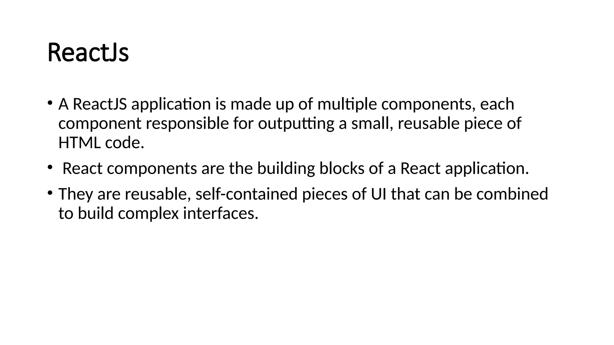 ReactJs
• A ReactJS application is made up of multiple components, each
component responsible for outputting a small, reusable piece of
HTML code.
• React components are the building blocks of a React application.
• They are reusable, self-contained pieces of UI that can be combined
to build complex interfaces.
 