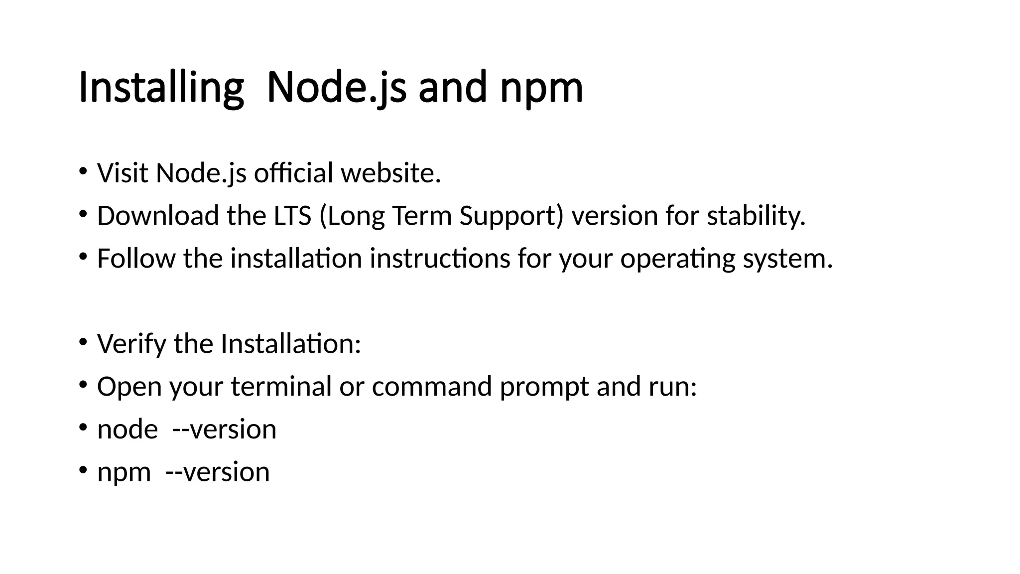 Installing Node.js and npm
• Visit Node.js official website.
• Download the LTS (Long Term Support) version for stability.
• Follow the installation instructions for your operating system.
• Verify the Installation:
• Open your terminal or command prompt and run:
• node --version
• npm --version
 