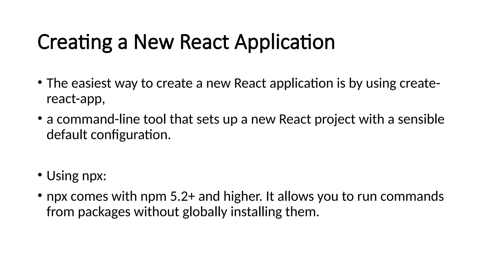 Creating a New React Application
• The easiest way to create a new React application is by using create-
react-app,
• a command-line tool that sets up a new React project with a sensible
default configuration.
• Using npx:
• npx comes with npm 5.2+ and higher. It allows you to run commands
from packages without globally installing them.
 