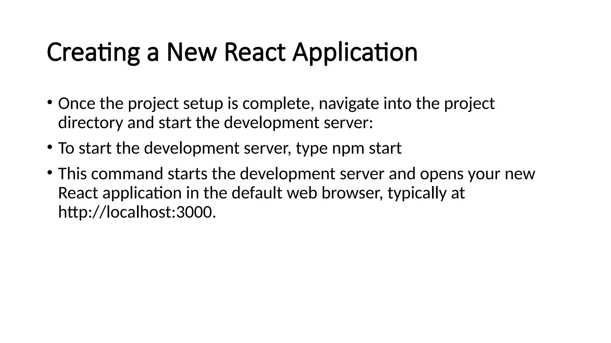 Creating a New React Application
• Once the project setup is complete, navigate into the project
directory and start the development server:
• To start the development server, type npm start
• This command starts the development server and opens your new
React application in the default web browser, typically at
http://localhost:3000.
 