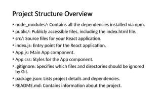 Project Structure Overview
• node_modules/: Contains all the dependencies installed via npm.
• public/: Publicly accessible files, including the index.html file.
• src/: Source files for your React application.
• index.js: Entry point for the React application.
• App.js: Main App component.
• App.css: Styles for the App component.
• .gitignore: Specifies which files and directories should be ignored
by Git.
• package.json: Lists project details and dependencies.
• README.md: Contains information about the project.
 