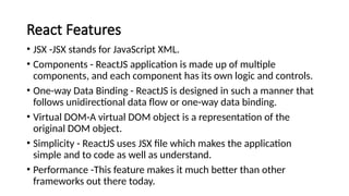React Features
• JSX -JSX stands for JavaScript XML.
• Components - ReactJS application is made up of multiple
components, and each component has its own logic and controls.
• One-way Data Binding - ReactJS is designed in such a manner that
follows unidirectional data flow or one-way data binding.
• Virtual DOM-A virtual DOM object is a representation of the
original DOM object.
• Simplicity - ReactJS uses JSX file which makes the application
simple and to code as well as understand.
• Performance -This feature makes it much better than other
frameworks out there today.
 