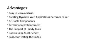 Advantages
• Easy to learn and use.
• Creating Dynamic Web Applications Becomes Easier
• Reusable Components.
• Performance Enhancement
• The Support of Handy Tools
• Known to be SEO Friendly
• Scope for Testing the Codes
 