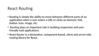 React Routing
• Routing is simply the ability to move between different parts of an
application when a user enters a URL or clicks an element :link,
button, icon, image, etc.
• Routing plays an important role in building responsive and user-
friendly web applications.
• React Router is a declarative, component-based, client and server-side
routing library for React.
 