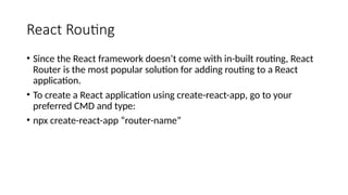 React Routing
• Since the React framework doesn’t come with in-built routing, React
Router is the most popular solution for adding routing to a React
application.
• To create a React application using create-react-app, go to your
preferred CMD and type:
• npx create-react-app “router-name”
 