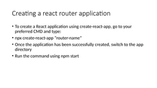 Creating a react router application
• To create a React application using create-react-app, go to your
preferred CMD and type:
• npx create-react-app “router-name”
• Once the application has been successfully created, switch to the app
directory
• Run the command using npm start
 