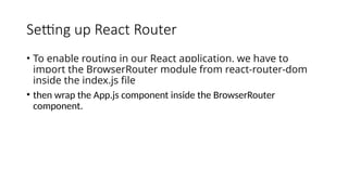 Setting up React Router
• To enable routing in our React application, we have to
import the BrowserRouter module from react-router-dom
inside the index.js file
• then wrap the App.js component inside the BrowserRouter
component.
 