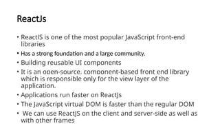 ReactJs
• ReactJS is one of the most popular JavaScript front-end
libraries
• Has a strong foundation and a large community.
• Building reusable UI components
• It is an open-source, component-based front end library
which is responsible only for the view layer of the
application.
• Applications run faster on ReactJs
• The JavaScript virtual DOM is faster than the regular DOM
• We can use ReactJS on the client and server-side as well as
with other frames
 